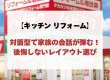 【キッチン リフォーム】対面型で家族の会話が弾む！後悔しないレイアウト選び